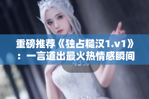 重磅推荐《独占糙汉1.v1》：一言道出最火热情感瞬间