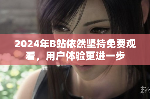 2024年B站依然坚持免费观看，用户体验更进一步