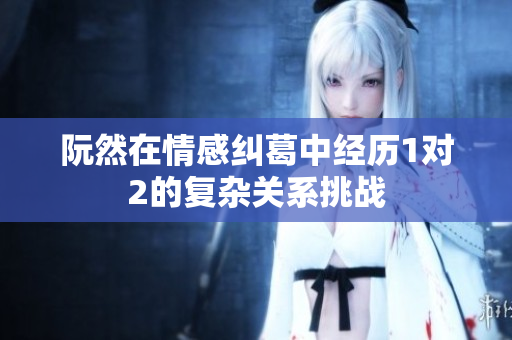 阮然在情感纠葛中经历1对2的复杂关系挑战