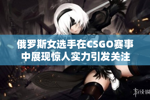 俄罗斯女选手在CSGO赛事中展现惊人实力引发关注