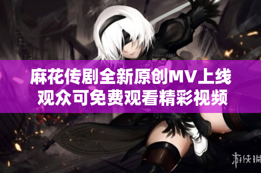 麻花传剧全新原创MV上线 观众可免费观看精彩视频
