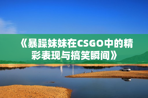 《暴躁妹妹在CSGO中的精彩表现与搞笑瞬间》