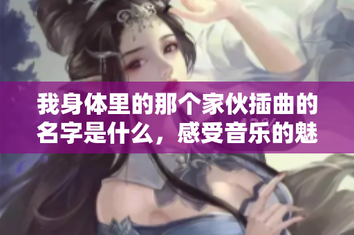 我身体里的那个家伙插曲的名字是什么，感受音乐的魅力与情感