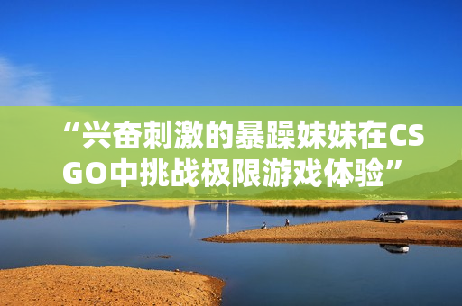 “兴奋刺激的暴躁妹妹在CSGO中挑战极限游戏体验”