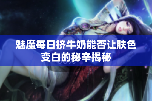 魅魔每日挤牛奶能否让肤色变白的秘辛揭秘