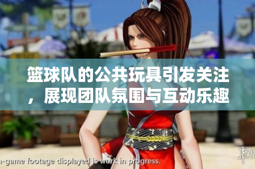 篮球队的公共玩具引发关注，展现团队氛围与互动乐趣