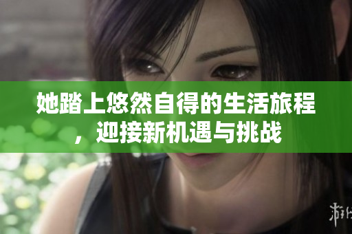 她踏上悠然自得的生活旅程，迎接新机遇与挑战