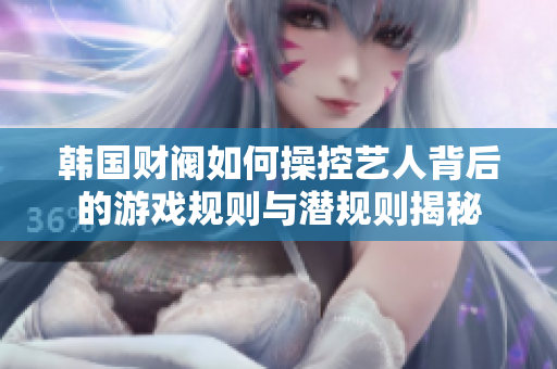 韩国财阀如何操控艺人背后的游戏规则与潜规则揭秘
