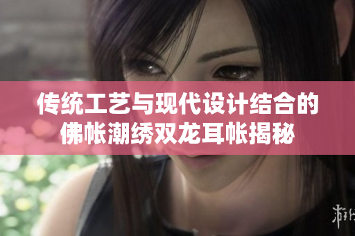 传统工艺与现代设计结合的佛帐潮绣双龙耳帐揭秘