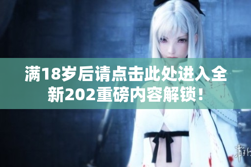 满18岁后请点击此处进入全新202重磅内容解锁！