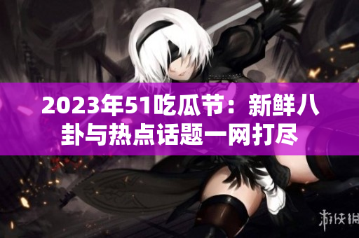 2023年51吃瓜节：新鲜八卦与热点话题一网打尽