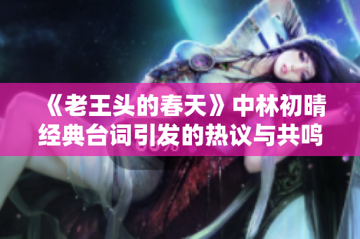 《老王头的春天》中林初晴经典台词引发的热议与共鸣