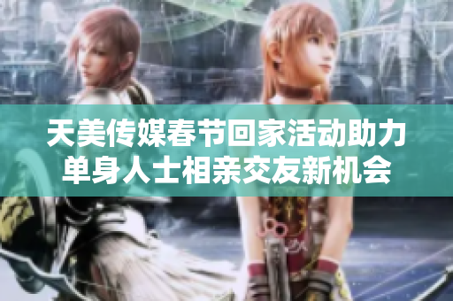 天美传媒春节回家活动助力单身人士相亲交友新机会