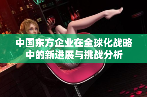 中国东方企业在全球化战略中的新进展与挑战分析