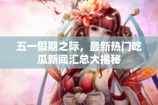 五一假期之际，最新热门吃瓜新闻汇总大揭秘