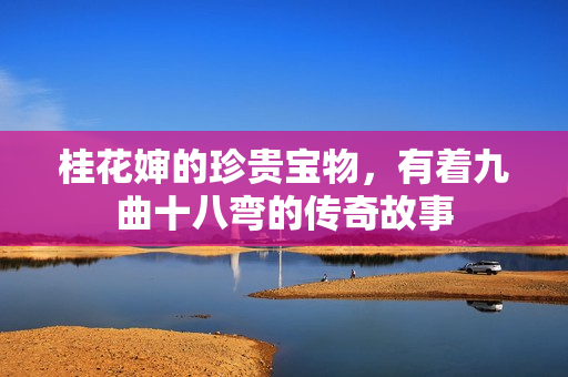 桂花婶的珍贵宝物，有着九曲十八弯的传奇故事