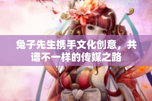 兔子先生携手文化创意，共谱不一样的传媒之路