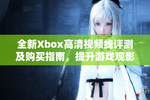 全新Xbox高清视频线评测及购买指南，提升游戏观影体验