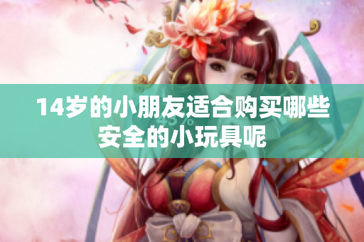 14岁的小朋友适合购买哪些安全的小玩具呢