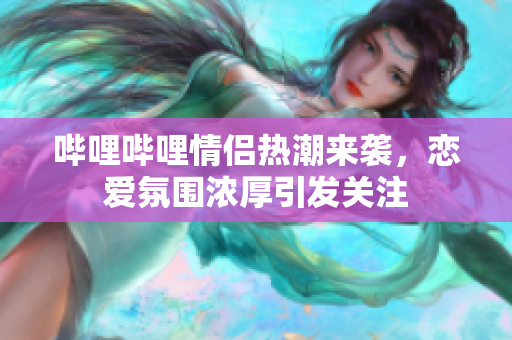 哔哩哔哩情侣热潮来袭，恋爱氛围浓厚引发关注