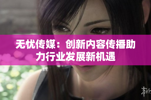 无忧传媒：创新内容传播助力行业发展新机遇