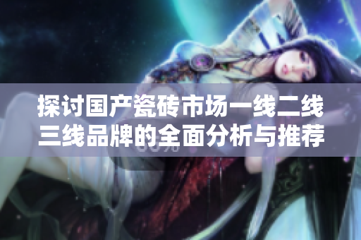 探讨国产瓷砖市场一线二线三线品牌的全面分析与推荐