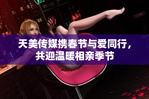 天美传媒携春节与爱同行，共迎温暖相亲季节