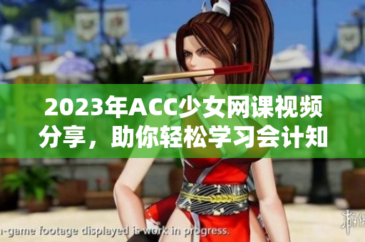 2023年ACC少女网课视频分享，助你轻松学习会计知识