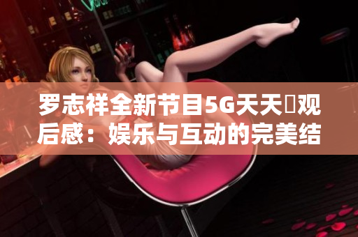 罗志祥全新节目5G天天奭观后感：娱乐与互动的完美结合解析