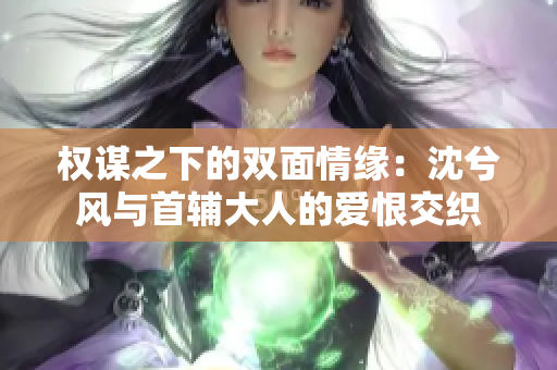 权谋之下的双面情缘：沈兮风与首辅大人的爱恨交织