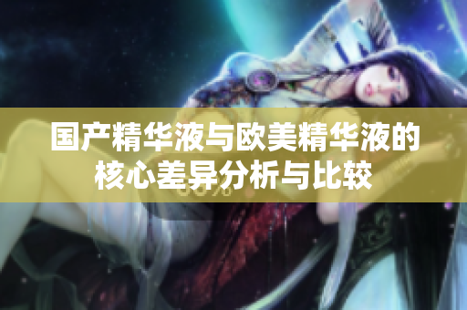国产精华液与欧美精华液的核心差异分析与比较
