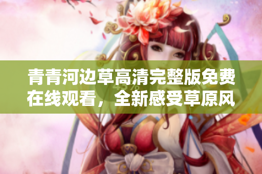 青青河边草高清完整版免费在线观看，全新感受草原风情