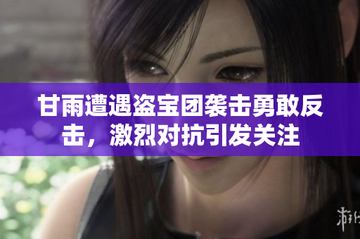 甘雨遭遇盗宝团袭击勇敢反击，激烈对抗引发关注