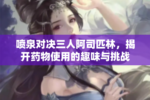 喷泉对决三人阿司匹林，揭开药物使用的趣味与挑战