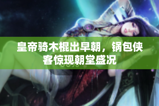 皇帝骑木棍出早朝，锅包侠客惊现朝堂盛况