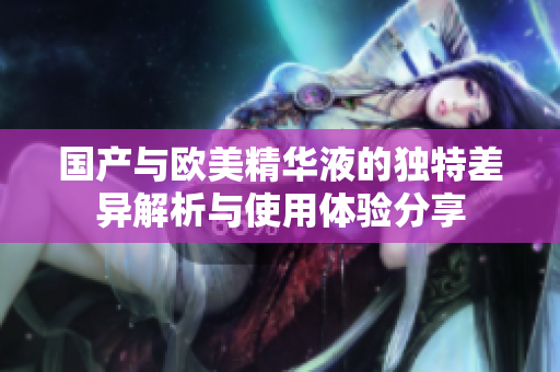 国产与欧美精华液的独特差异解析与使用体验分享