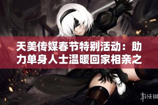 天美传媒春节特别活动：助力单身人士温暖回家相亲之旅