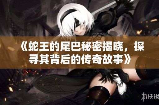 《蛇王的尾巴秘密揭晓，探寻其背后的传奇故事》