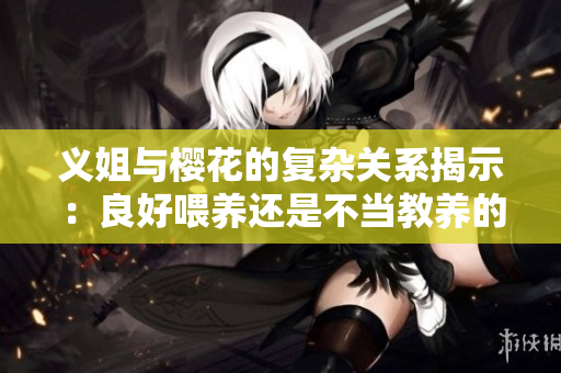 义姐与樱花的复杂关系揭示：良好喂养还是不当教养的拷问