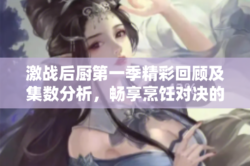 激战后厨第一季精彩回顾及集数分析，畅享烹饪对决的魅力