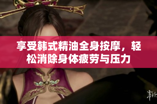 享受韩式精油全身按摩，轻松消除身体疲劳与压力