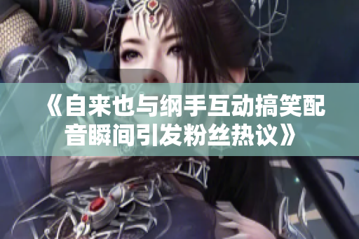 《自来也与纲手互动搞笑配音瞬间引发粉丝热议》