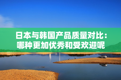 日本与韩国产品质量对比：哪种更加优秀和受欢迎呢