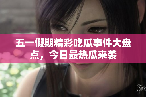 五一假期精彩吃瓜事件大盘点，今日最热瓜来袭