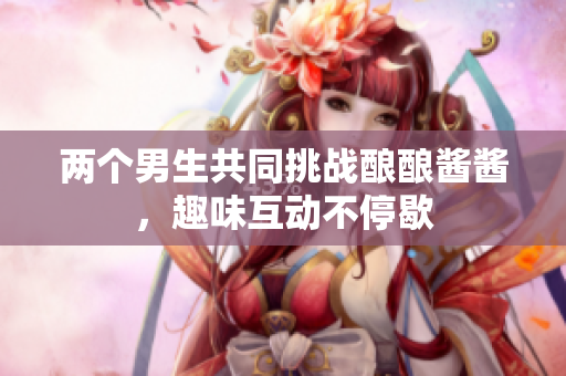 两个男生共同挑战酿酿酱酱，趣味互动不停歇