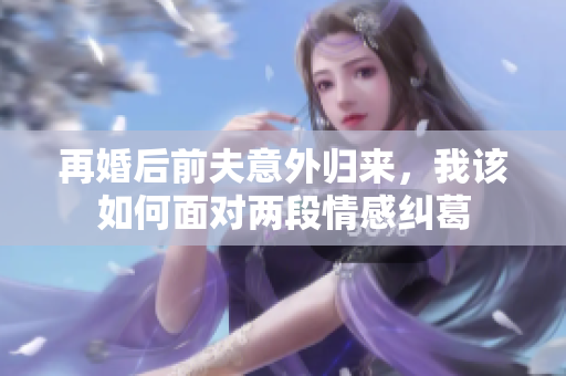 再婚后前夫意外归来，我该如何面对两段情感纠葛