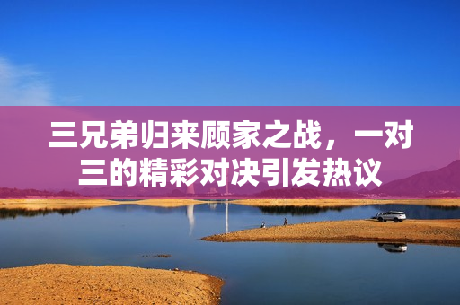 三兄弟归来顾家之战，一对三的精彩对决引发热议