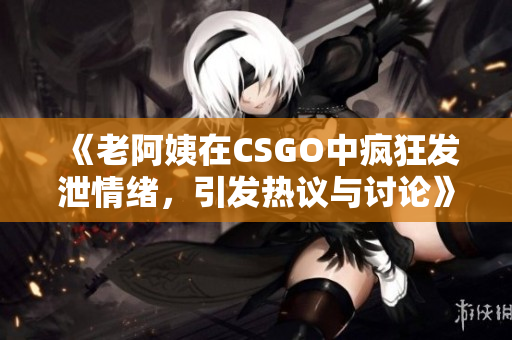 《老阿姨在CSGO中疯狂发泄情绪，引发热议与讨论》