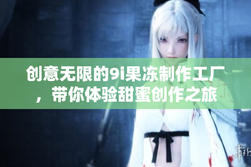 创意无限的9i果冻制作工厂，带你体验甜蜜创作之旅