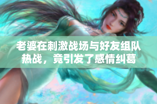 老婆在刺激战场与好友组队热战，竟引发了感情纠葛